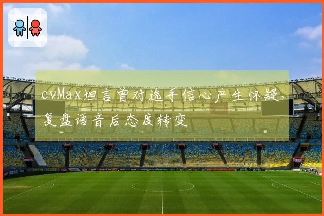 cvMax坦言曾对选手信心产生怀疑，复盘语音后态度转变