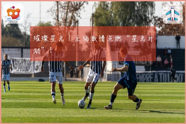 璀璨星光｜主场激情点燃“星光计划”！