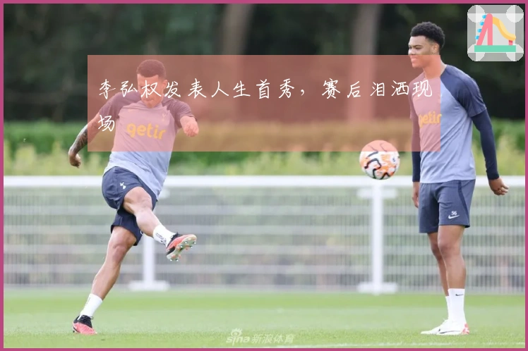 李弘权发表人生首秀，赛后泪洒现场