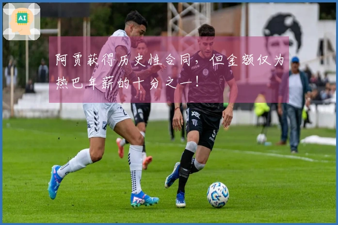 阿贾获得历史性合同,但金额仅为热巴年薪的十分之一!