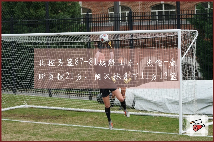 北控男篮87-81战胜山东，杰伦-豪斯贡献21分，陶汉林拿下11分12篮板