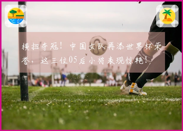 横扫夺冠！中国女队再添世界杯荣誉，这三位05后小将表现惊艳！