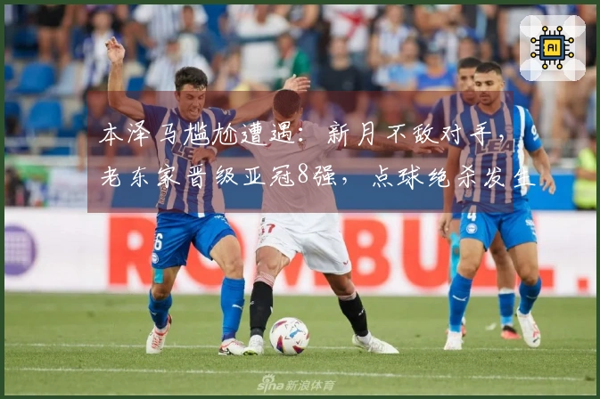 本泽马尴尬遭遇：新月不敌对手，老东家晋级亚冠8强，点球绝杀发生在126分钟
