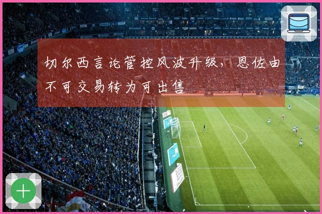 切尔西言论管控风波升级，恩佐由不可交易转为可出售