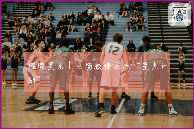 璀璨星光｜主场激情点燃“星光计划”！