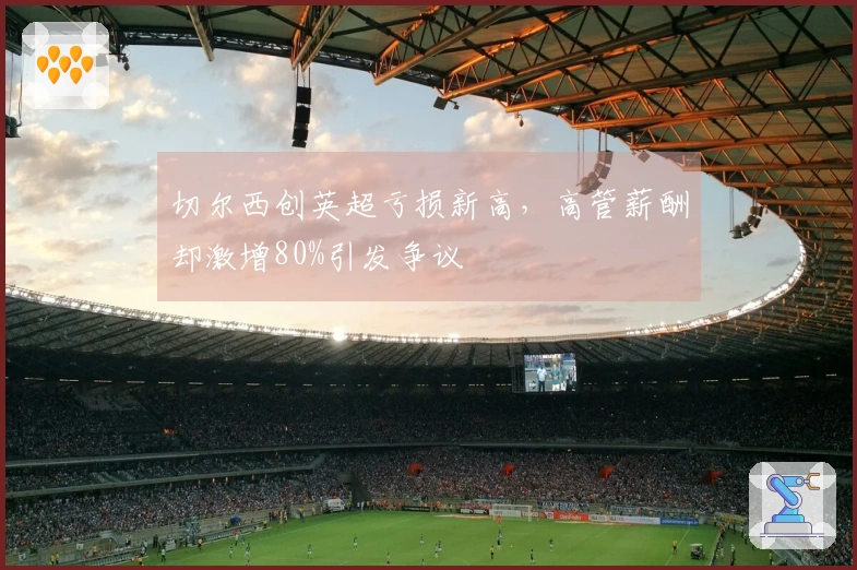 切尔西创英超亏损新高，高管薪酬却激增80%引发争议