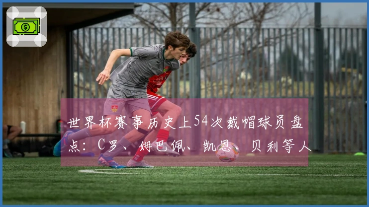 世界杯赛事历史上54次戴帽球员盘点：C罗、姆巴佩、凯恩、贝利等人精彩回顾