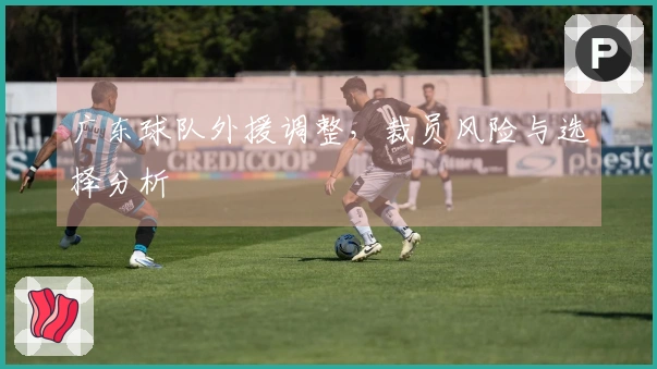 广东球队外援调整，裁员风险与选择分析
