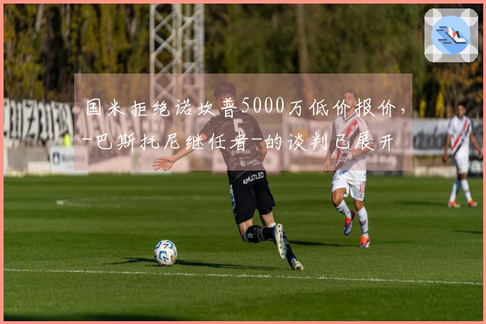 国米拒绝诺坎普5000万低价报价，-巴斯托尼继任者-的谈判已展开