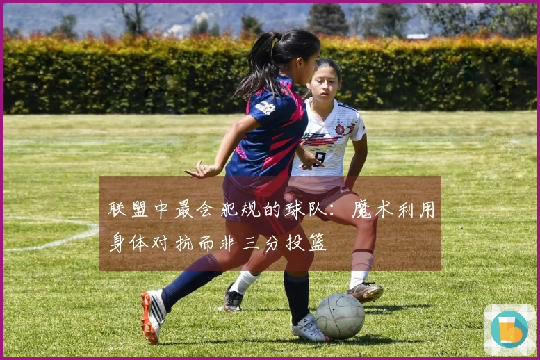 联盟中最会犯规的球队：魔术利用身体对抗而非三分投篮