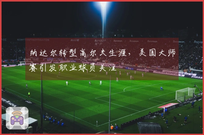 纳达尔转型高尔夫生涯，美国大师赛引发职业球员关注