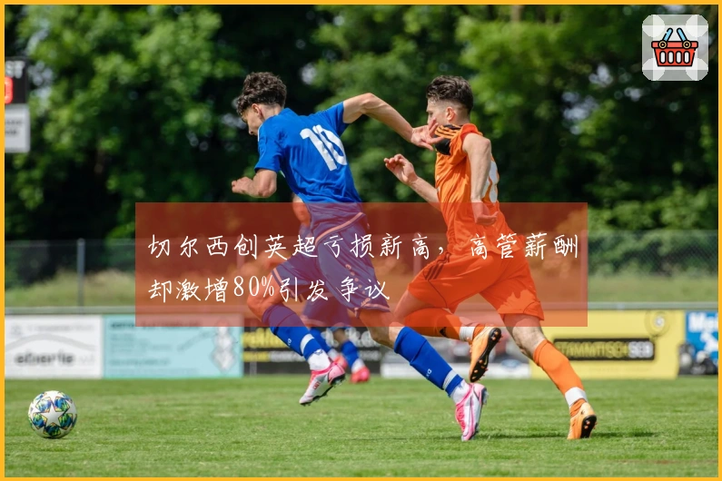 切尔西创英超亏损新高,高管薪酬却激增80%引发争议